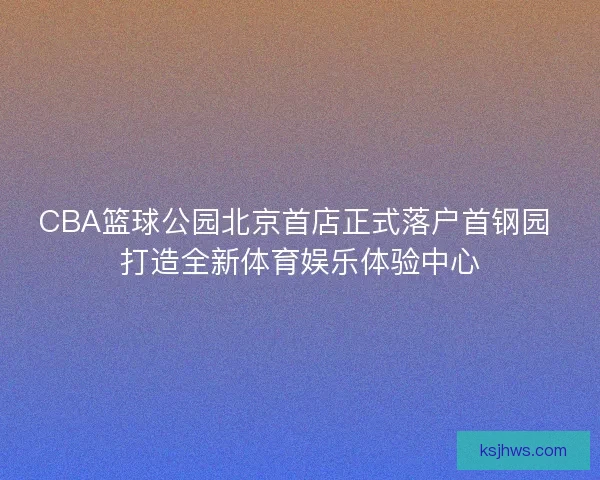 CBA篮球公园北京首店正式落户首钢园 打造全新体育娱乐体验中心
