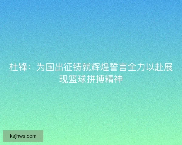 杜锋：为国出征铸就辉煌誓言全力以赴展现篮球拼搏精神