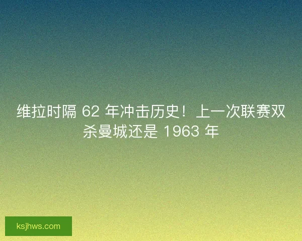 维拉时隔 62 年冲击历史！上一次联赛双杀曼城还是 1963 年