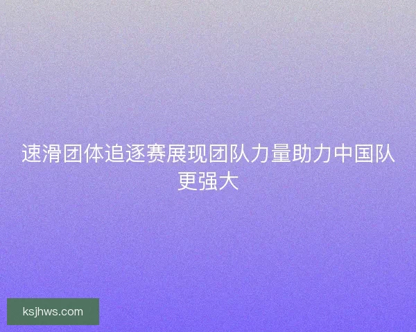 速滑团体追逐赛展现团队力量助力中国队更强大
