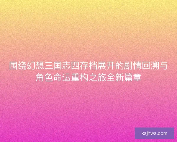 围绕幻想三国志四存档展开的剧情回溯与角色命运重构之旅全新篇章