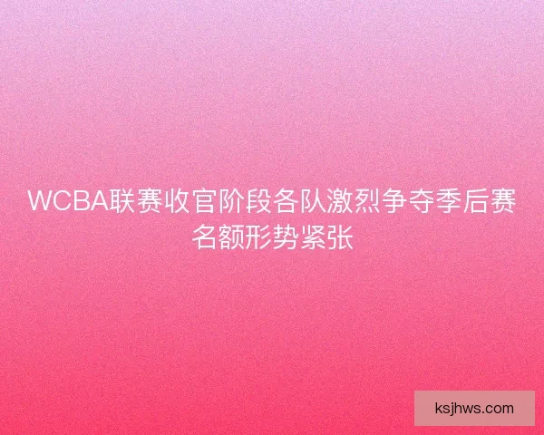 WCBA联赛收官阶段各队激烈争夺季后赛名额形势紧张