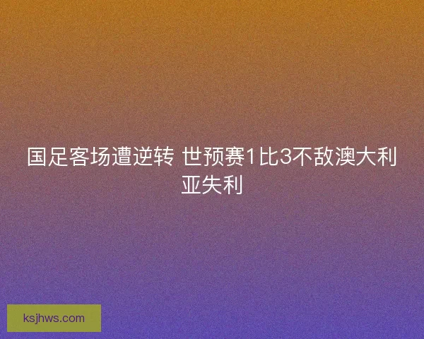 国足客场遭逆转 世预赛1比3不敌澳大利亚失利