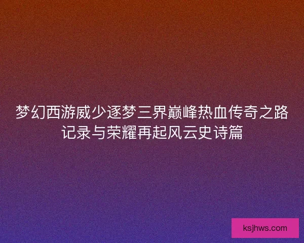 梦幻西游威少逐梦三界巅峰热血传奇之路记录与荣耀再起风云史诗篇